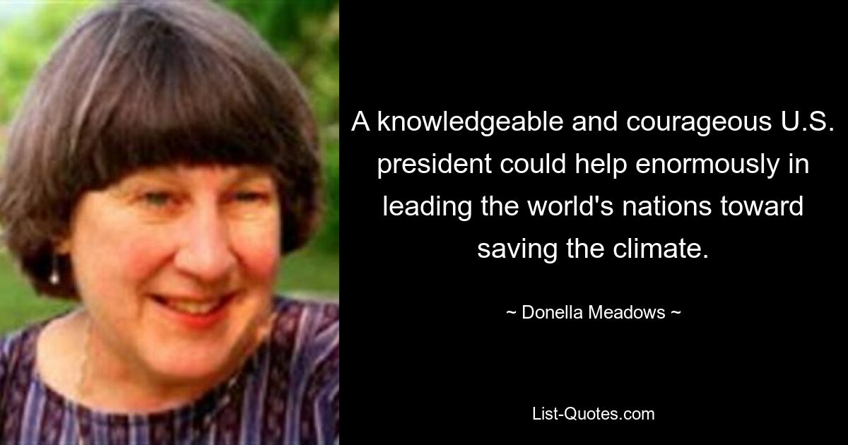 A knowledgeable and courageous U.S. president could help enormously in leading the world's nations toward saving the climate. — © Donella Meadows