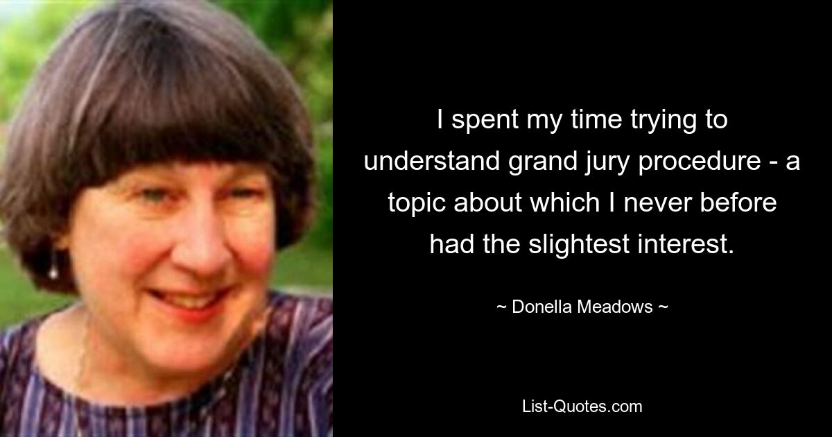 I spent my time trying to understand grand jury procedure - a topic about which I never before had the slightest interest. — © Donella Meadows