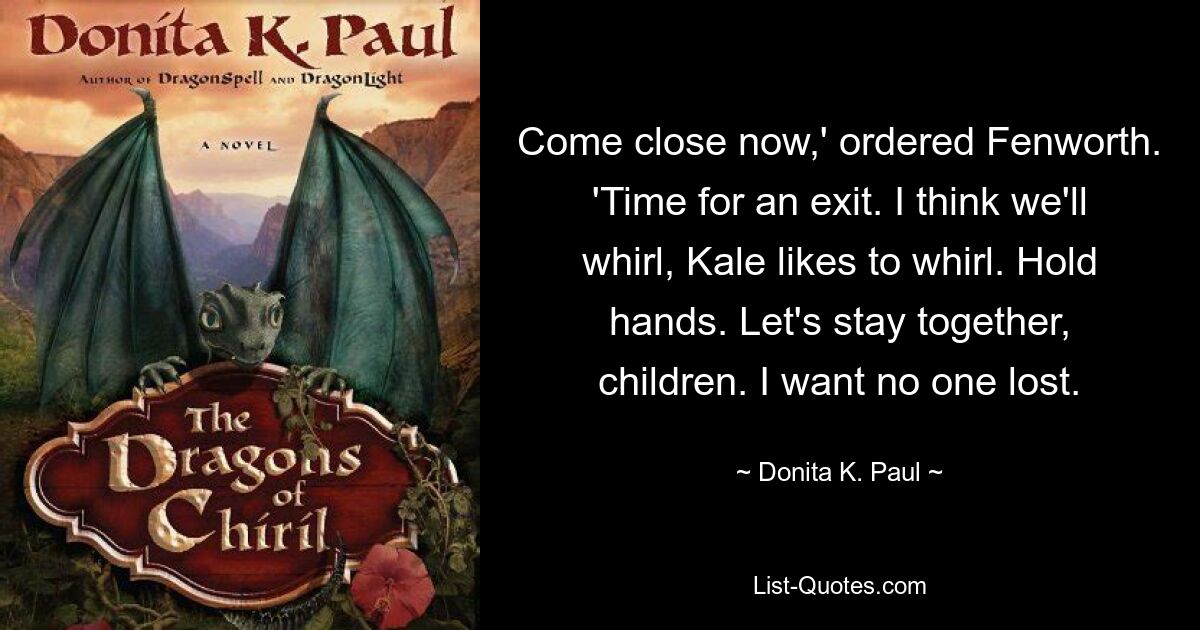 Come close now,' ordered Fenworth. 'Time for an exit. I think we'll whirl, Kale likes to whirl. Hold hands. Let's stay together, children. I want no one lost. — © Donita K. Paul