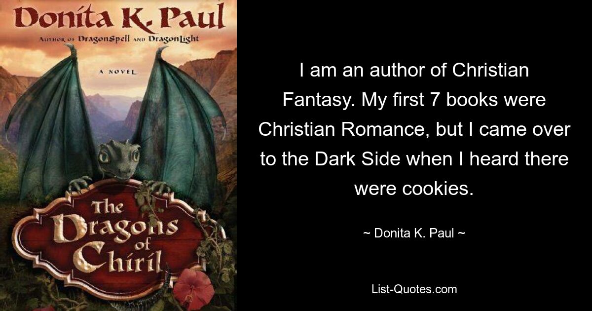 I am an author of Christian Fantasy. My first 7 books were Christian Romance, but I came over to the Dark Side when I heard there were cookies. — © Donita K. Paul