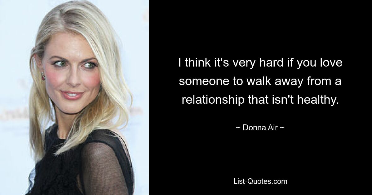 I think it's very hard if you love someone to walk away from a relationship that isn't healthy. — © Donna Air