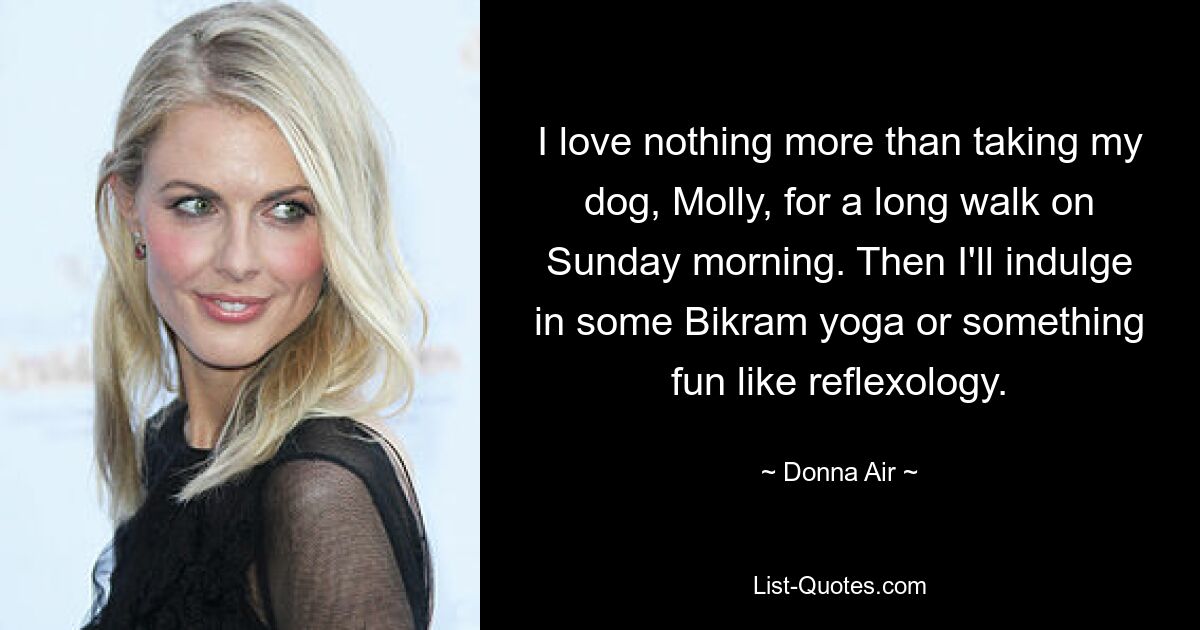 I love nothing more than taking my dog, Molly, for a long walk on Sunday morning. Then I'll indulge in some Bikram yoga or something fun like reflexology. — © Donna Air