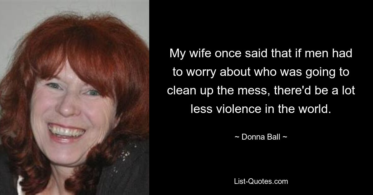 My wife once said that if men had to worry about who was going to clean up the mess, there'd be a lot less violence in the world. — © Donna Ball