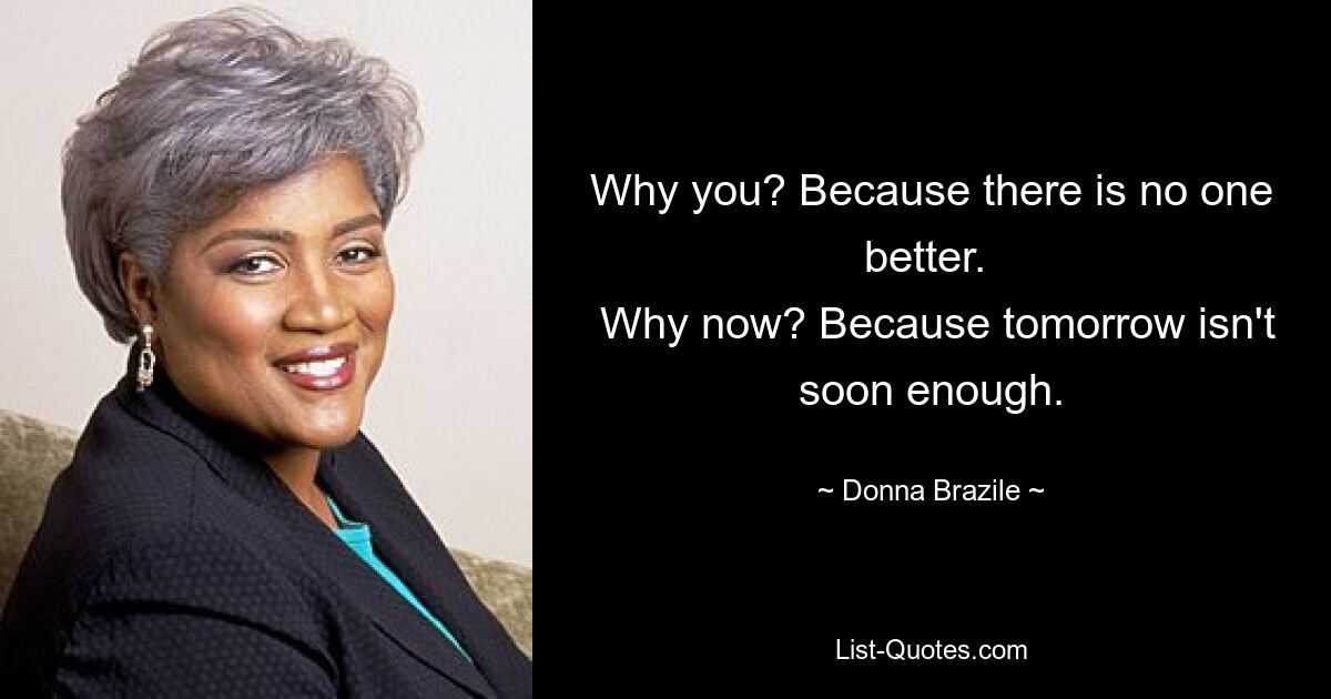 Why you? Because there is no one better. 
 Why now? Because tomorrow isn't soon enough. — © Donna Brazile