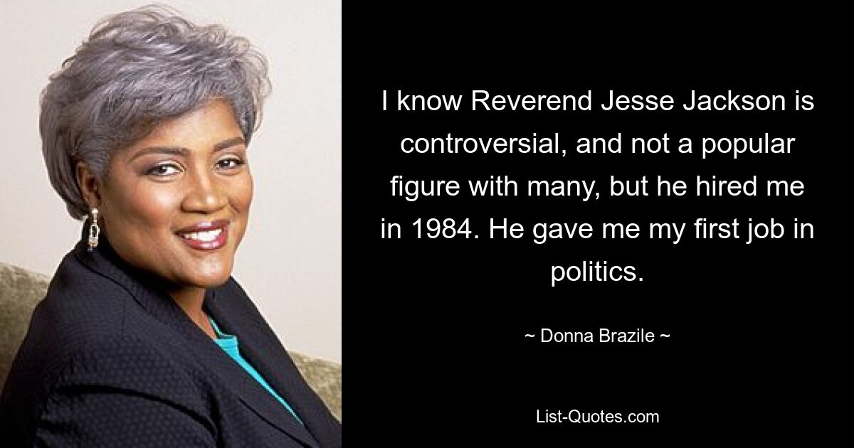 I know Reverend Jesse Jackson is controversial, and not a popular figure with many, but he hired me in 1984. He gave me my first job in politics. — © Donna Brazile