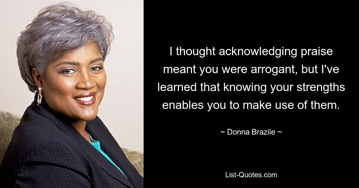 I thought acknowledging praise meant you were arrogant, but I've learned that knowing your strengths enables you to make use of them. — © Donna Brazile