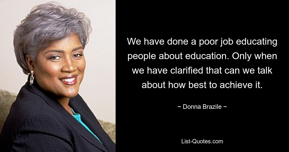 We have done a poor job educating people about education. Only when we have clarified that can we talk about how best to achieve it. — © Donna Brazile