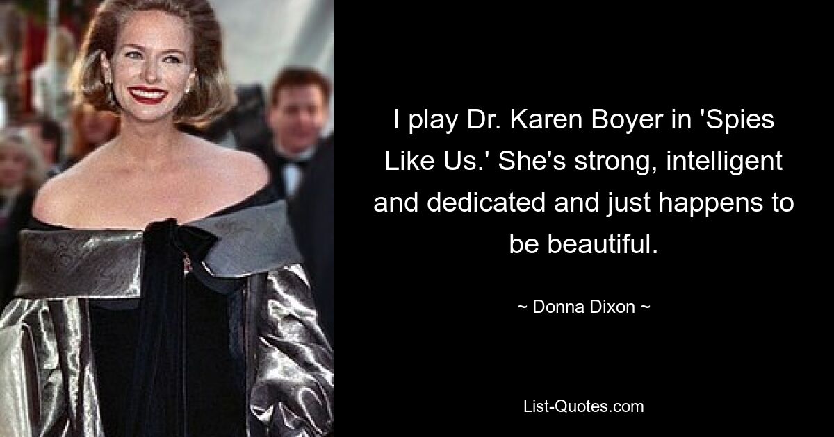 I play Dr. Karen Boyer in 'Spies Like Us.' She's strong, intelligent and dedicated and just happens to be beautiful. — © Donna Dixon