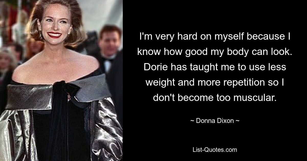 I'm very hard on myself because I know how good my body can look. Dorie has taught me to use less weight and more repetition so I don't become too muscular. — © Donna Dixon