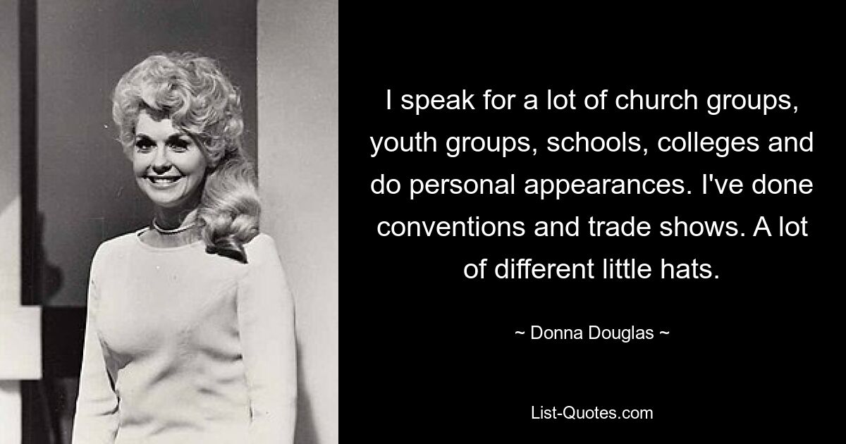 I speak for a lot of church groups, youth groups, schools, colleges and do personal appearances. I've done conventions and trade shows. A lot of different little hats. — © Donna Douglas