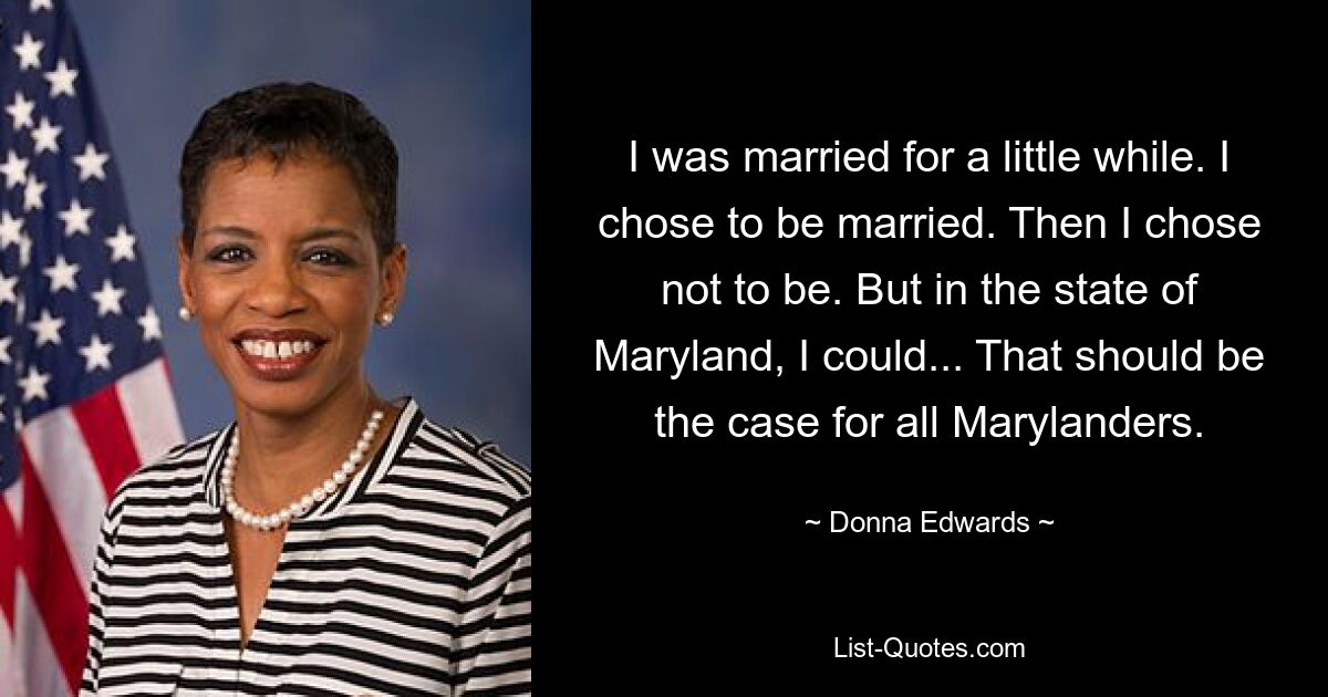 I was married for a little while. I chose to be married. Then I chose not to be. But in the state of Maryland, I could... That should be the case for all Marylanders. — © Donna Edwards