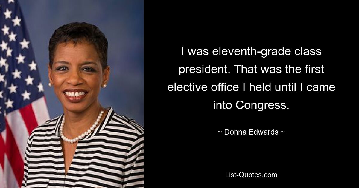 I was eleventh-grade class president. That was the first elective office I held until I came into Congress. — © Donna Edwards