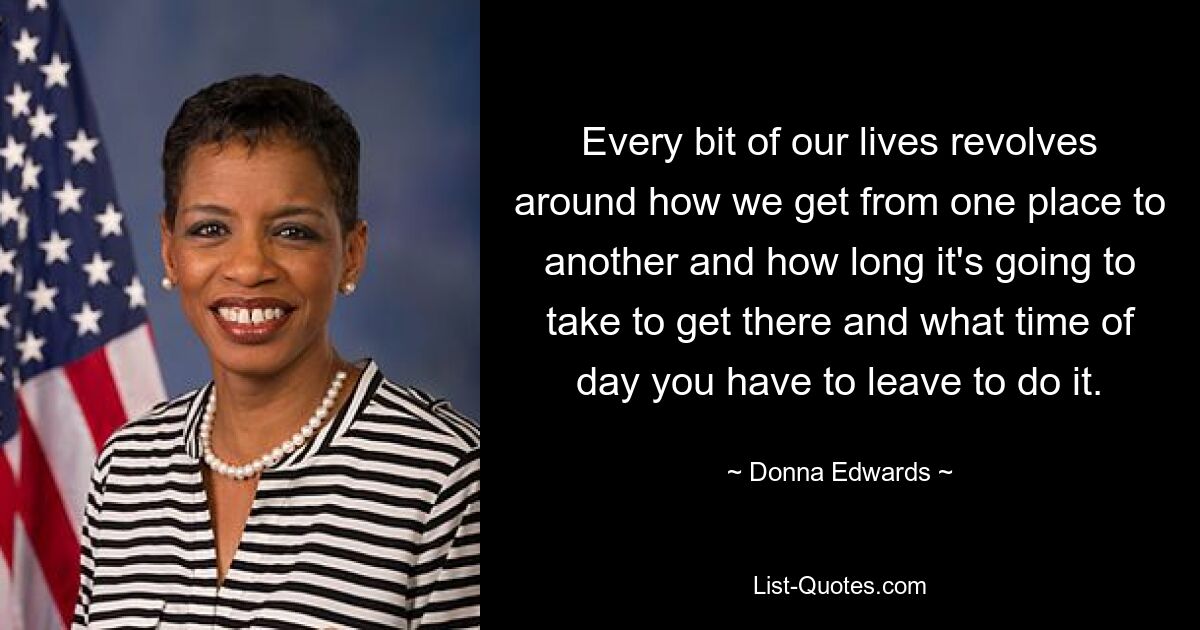 Every bit of our lives revolves around how we get from one place to another and how long it's going to take to get there and what time of day you have to leave to do it. — © Donna Edwards