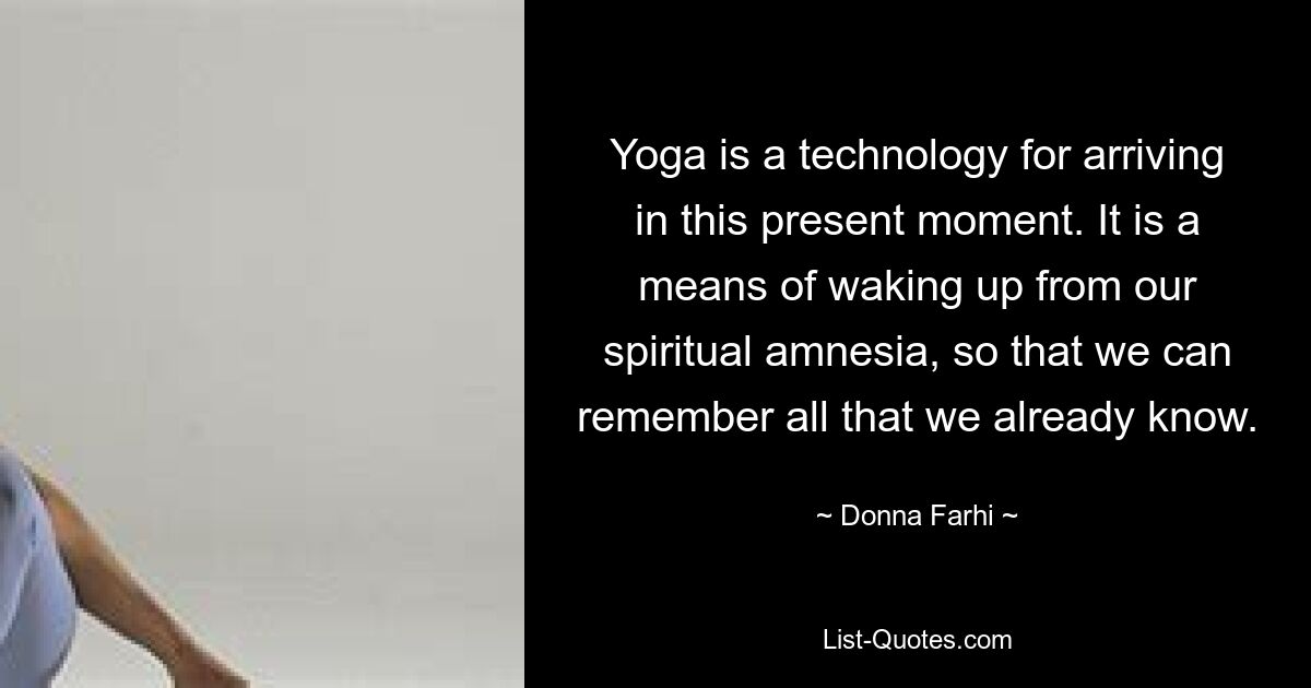 Yoga is a technology for arriving in this present moment. It is a means of waking up from our spiritual amnesia, so that we can remember all that we already know. — © Donna Farhi