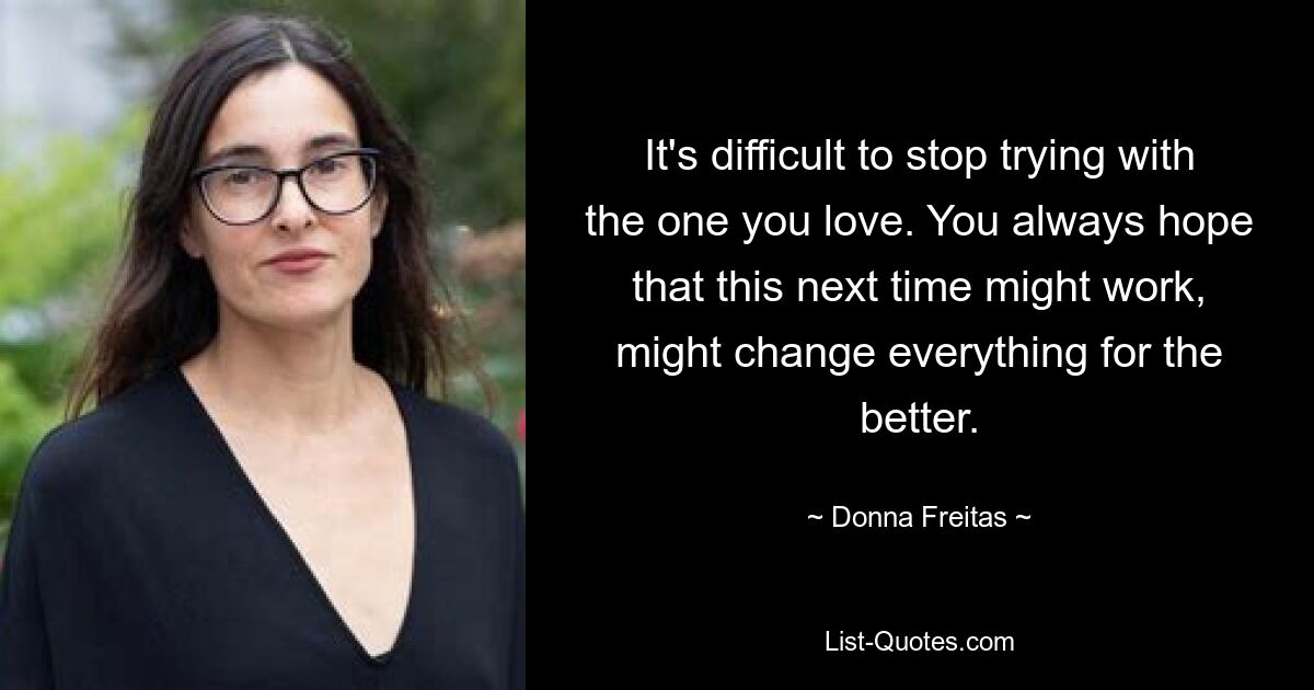 It's difficult to stop trying with the one you love. You always hope that this next time might work, might change everything for the better. — © Donna Freitas