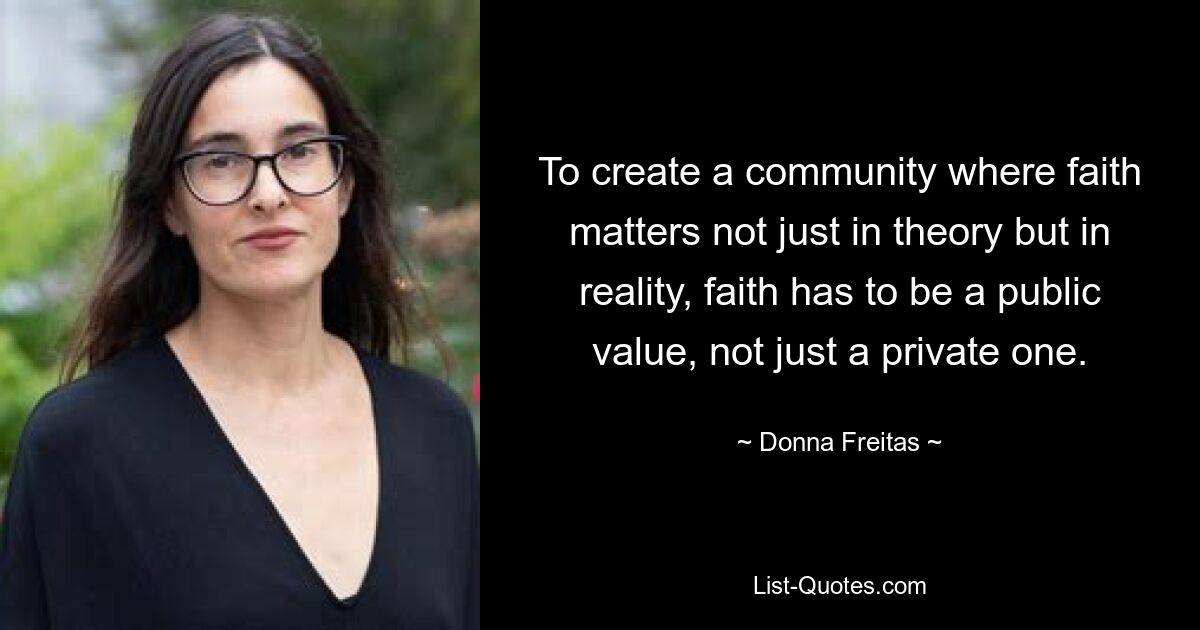 To create a community where faith matters not just in theory but in reality, faith has to be a public value, not just a private one. — © Donna Freitas