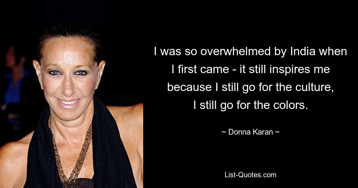 I was so overwhelmed by India when I first came - it still inspires me because I still go for the culture, I still go for the colors. — © Donna Karan