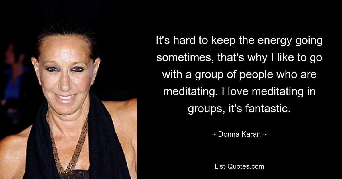 It's hard to keep the energy going sometimes, that's why I like to go with a group of people who are meditating. I love meditating in groups, it's fantastic. — © Donna Karan