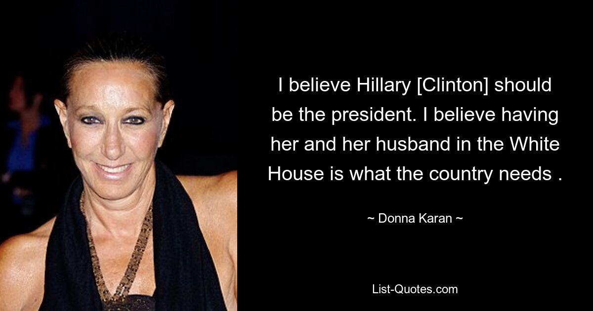 I believe Hillary [Clinton] should be the president. I believe having her and her husband in the White House is what the country needs . — © Donna Karan