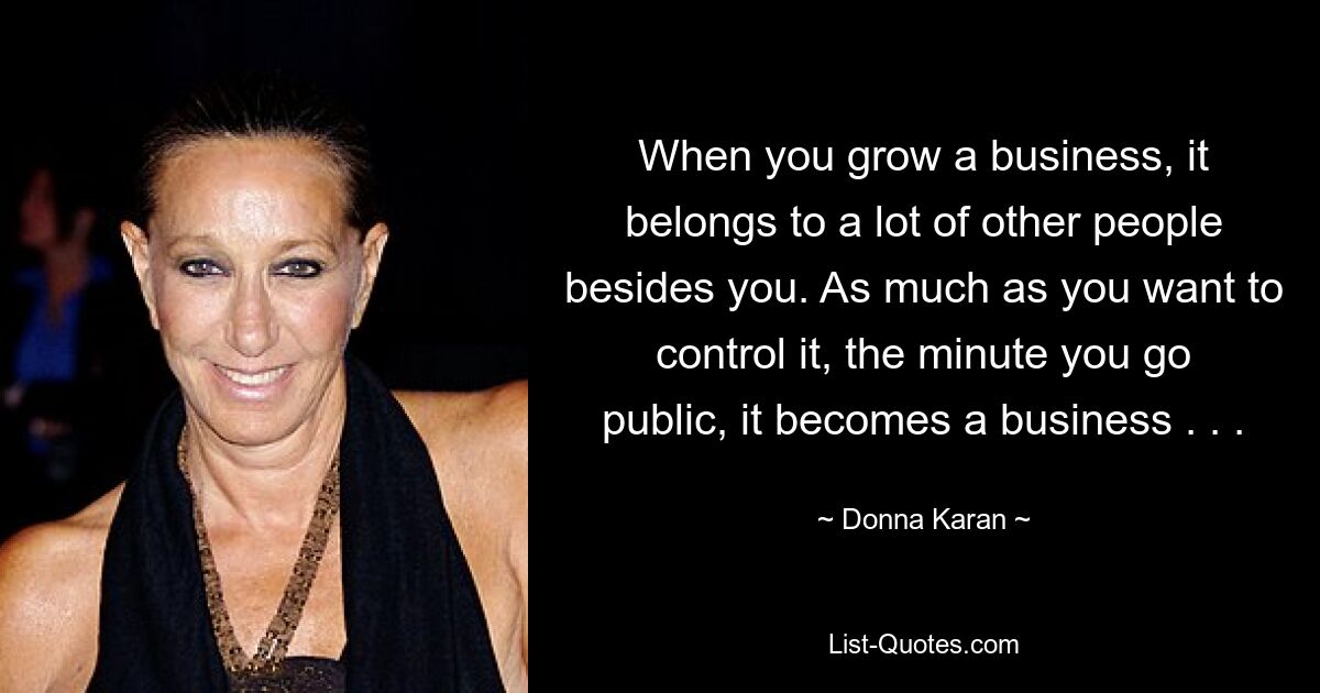 When you grow a business, it belongs to a lot of other people besides you. As much as you want to control it, the minute you go public, it becomes a business . . . — © Donna Karan