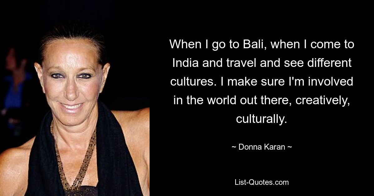 When I go to Bali, when I come to India and travel and see different cultures. I make sure I'm involved in the world out there, creatively, culturally. — © Donna Karan