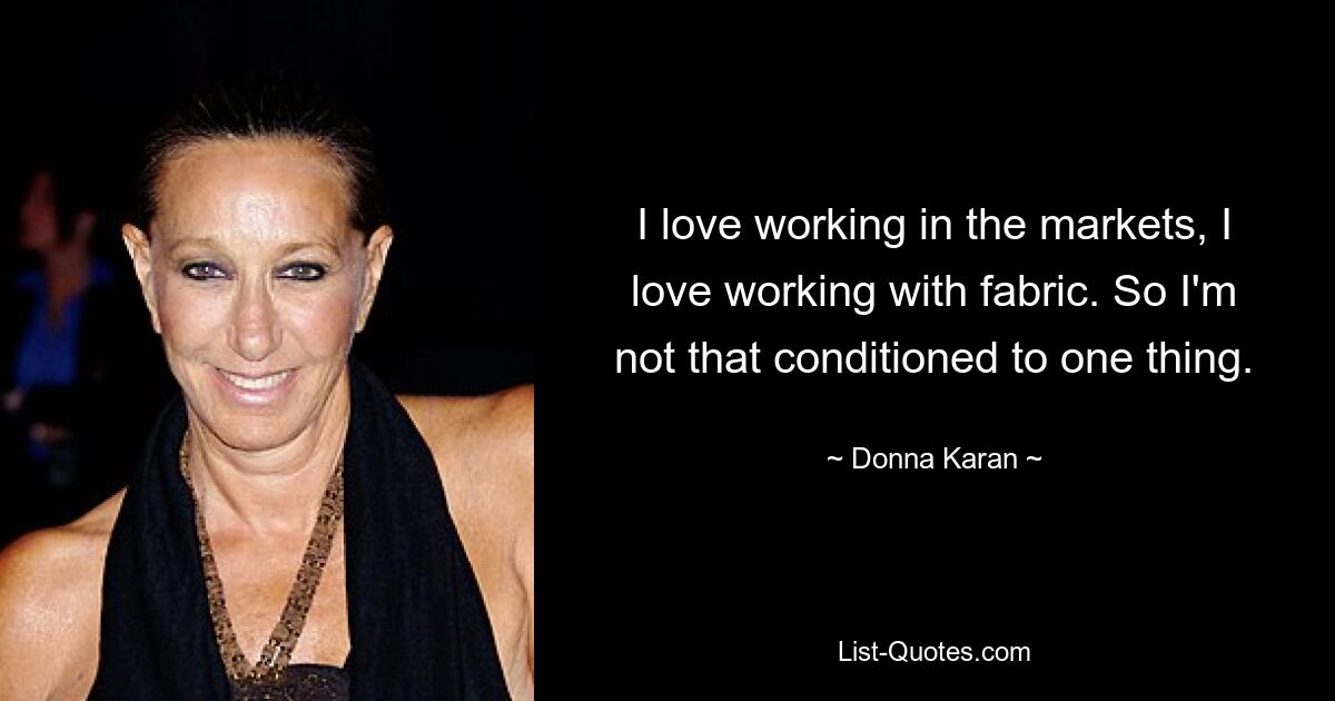 I love working in the markets, I love working with fabric. So I'm not that conditioned to one thing. — © Donna Karan