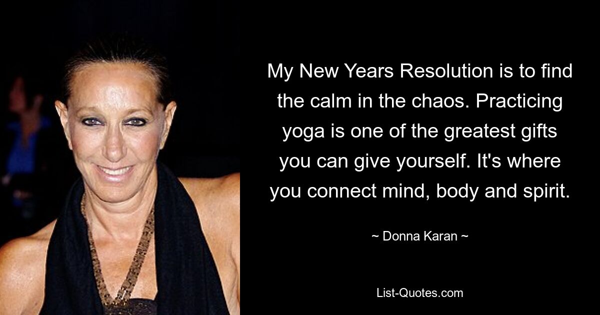 My New Years Resolution is to find the calm in the chaos. Practicing yoga is one of the greatest gifts you can give yourself. It's where you connect mind, body and spirit. — © Donna Karan