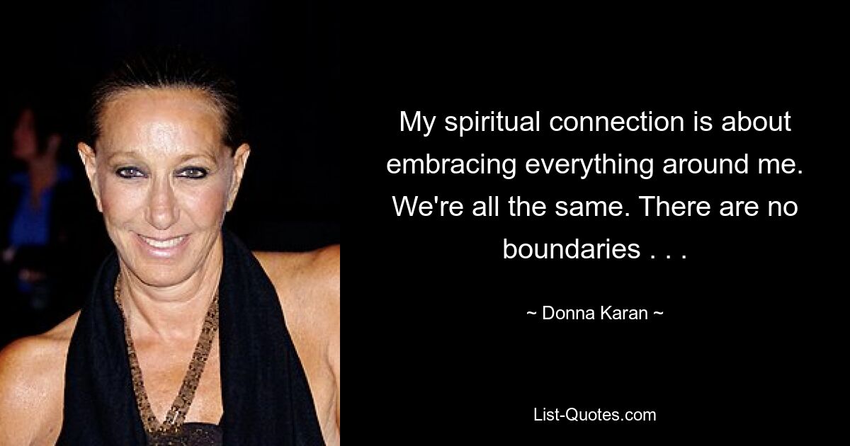 My spiritual connection is about embracing everything around me. We're all the same. There are no boundaries . . . — © Donna Karan