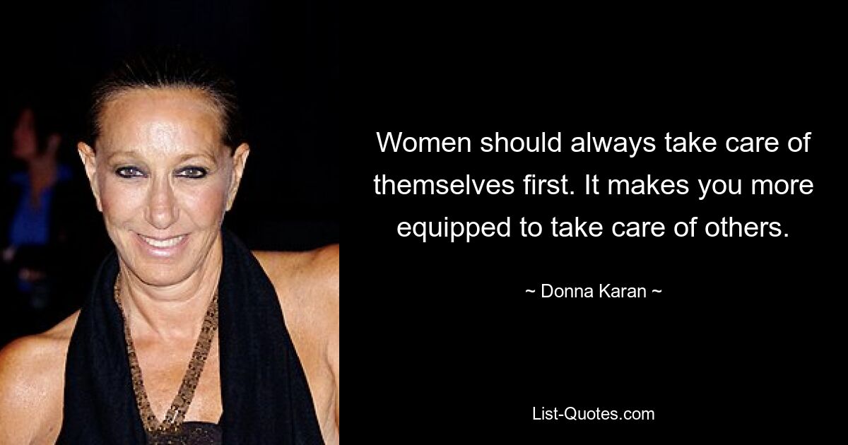 Women should always take care of themselves first. It makes you more equipped to take care of others. — © Donna Karan