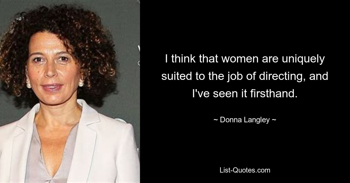 I think that women are uniquely suited to the job of directing, and I've seen it firsthand. — © Donna Langley