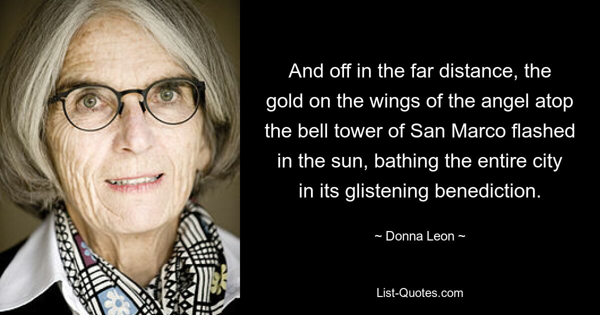 And off in the far distance, the gold on the wings of the angel atop the bell tower of San Marco flashed in the sun, bathing the entire city in its glistening benediction. — © Donna Leon