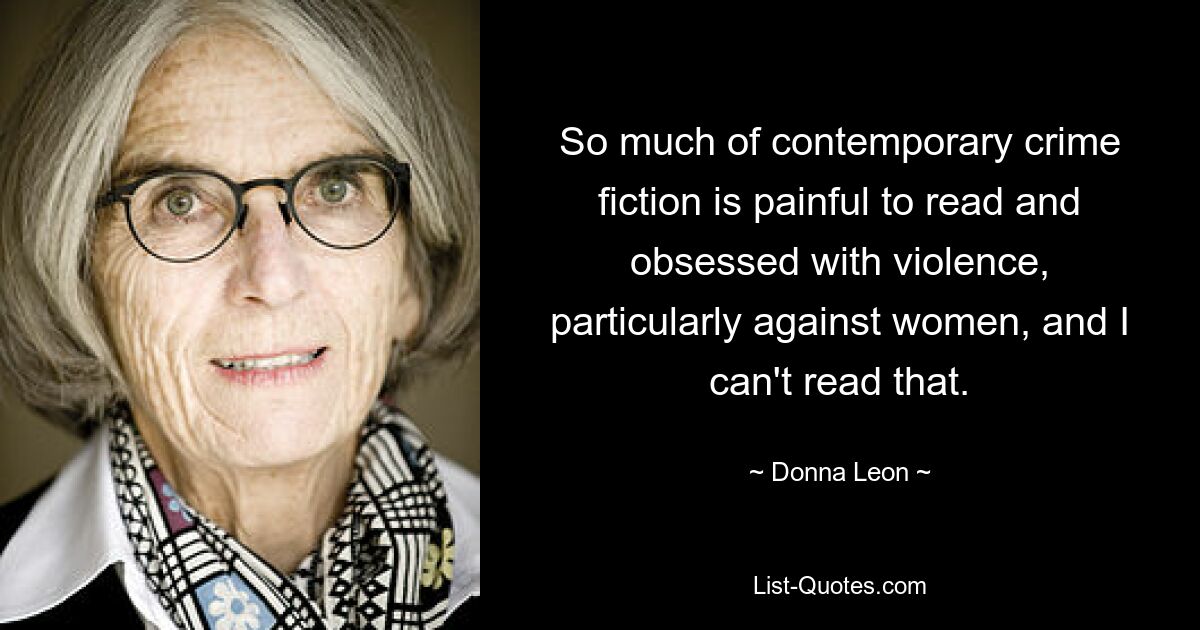 So much of contemporary crime fiction is painful to read and obsessed with violence, particularly against women, and I can't read that. — © Donna Leon