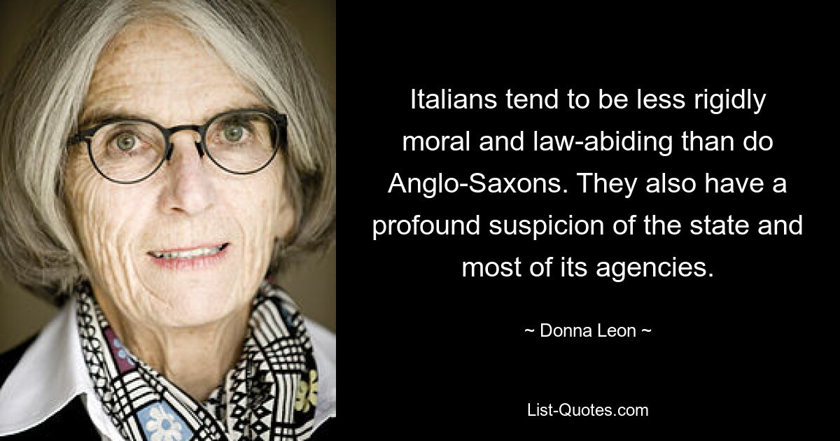 Italians tend to be less rigidly moral and law-abiding than do Anglo-Saxons. They also have a profound suspicion of the state and most of its agencies. — © Donna Leon