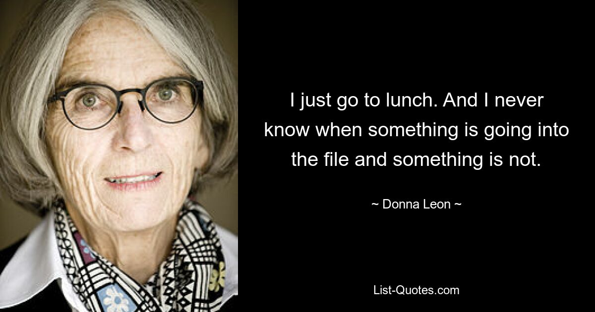 I just go to lunch. And I never know when something is going into the file and something is not. — © Donna Leon