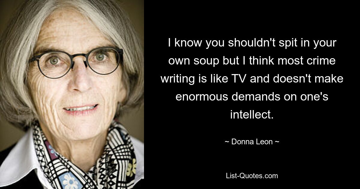 I know you shouldn't spit in your own soup but I think most crime writing is like TV and doesn't make enormous demands on one's intellect. — © Donna Leon