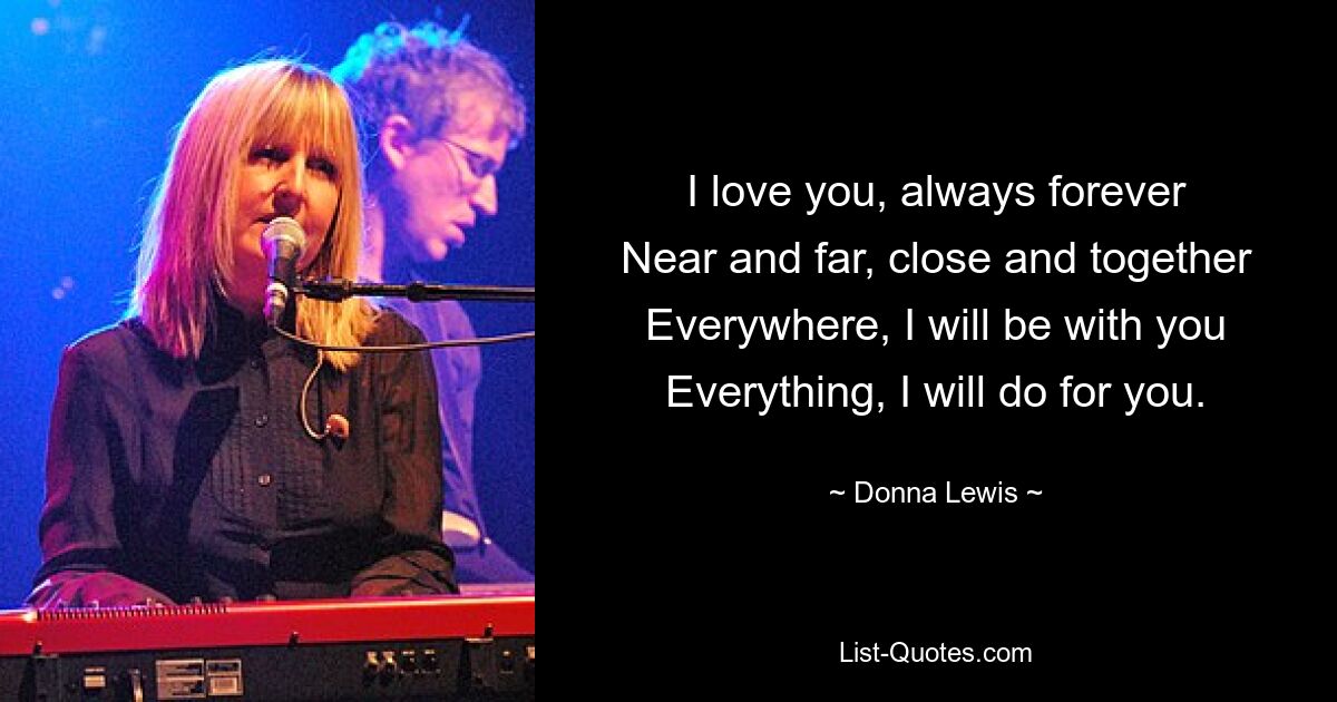 I love you, always forever
Near and far, close and together
Everywhere, I will be with you
Everything, I will do for you. — © Donna Lewis