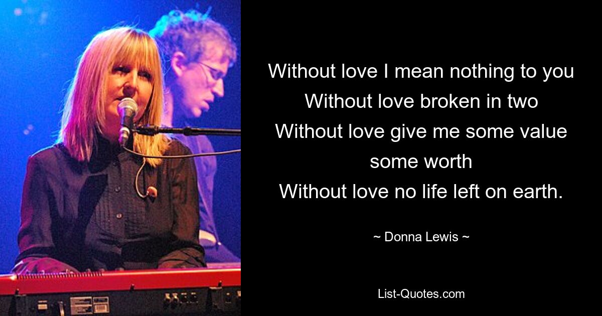 Without love I mean nothing to you
Without love broken in two
Without love give me some value some worth
Without love no life left on earth. — © Donna Lewis