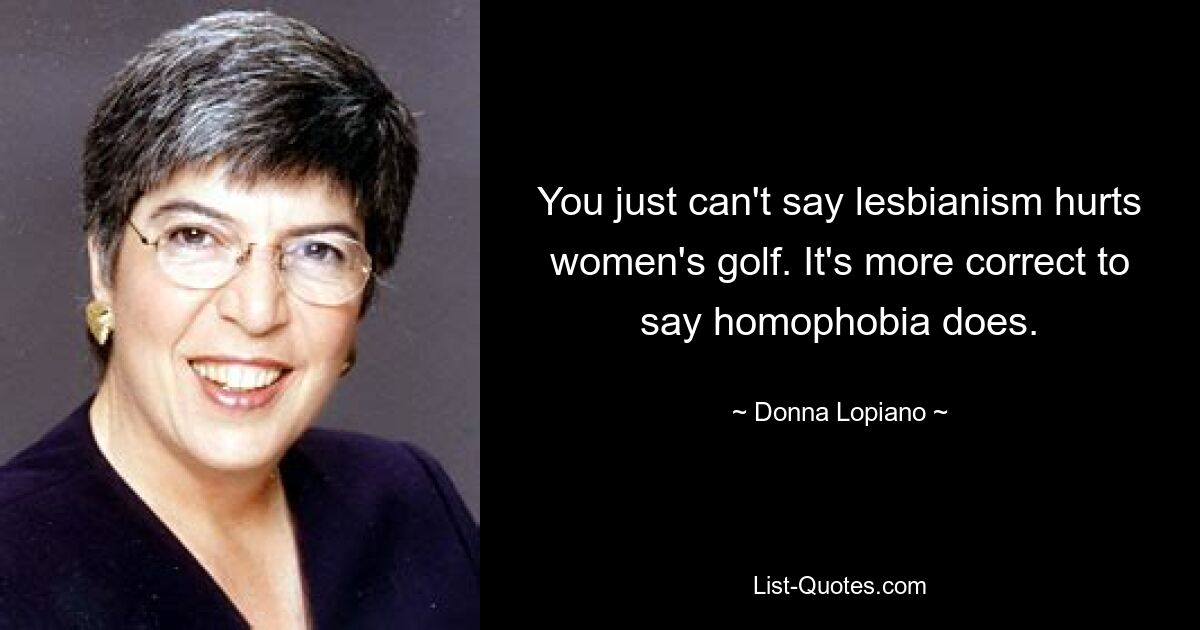 You just can't say lesbianism hurts women's golf. It's more correct to say homophobia does. — © Donna Lopiano