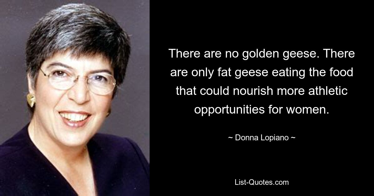 There are no golden geese. There are only fat geese eating the food that could nourish more athletic opportunities for women. — © Donna Lopiano