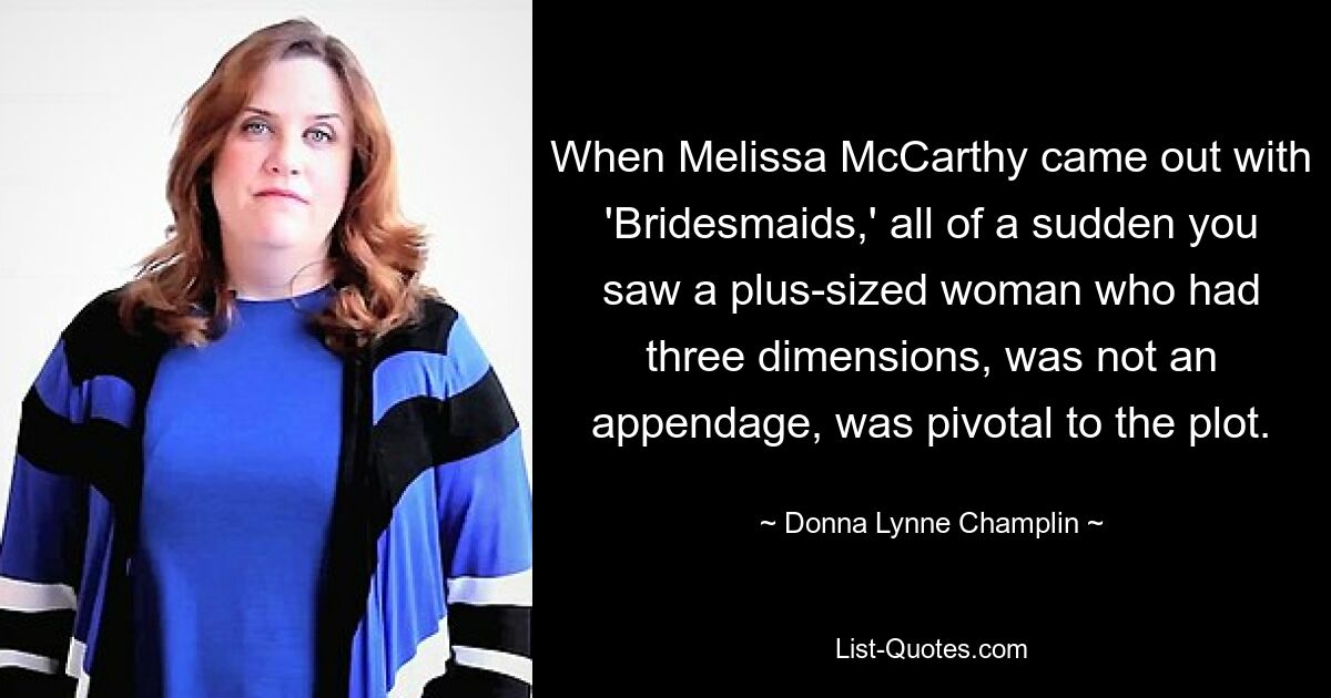 When Melissa McCarthy came out with 'Bridesmaids,' all of a sudden you saw a plus-sized woman who had three dimensions, was not an appendage, was pivotal to the plot. — © Donna Lynne Champlin