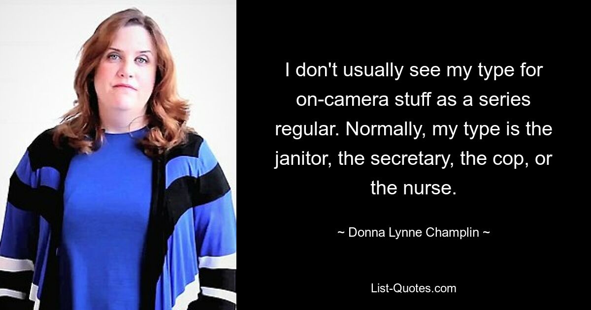 I don't usually see my type for on-camera stuff as a series regular. Normally, my type is the janitor, the secretary, the cop, or the nurse. — © Donna Lynne Champlin