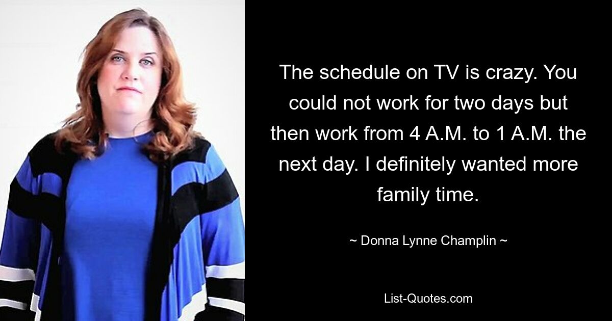 Der Zeitplan im Fernsehen ist verrückt. Sie könnten zwei Tage lang nicht arbeiten und dann am nächsten Tag von 4 Uhr morgens bis 1 Uhr morgens arbeiten. Ich wollte auf jeden Fall mehr Zeit mit der Familie. — © Donna Lynne Champlin 