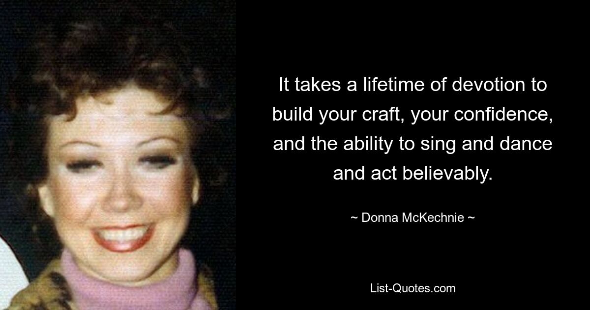 It takes a lifetime of devotion to build your craft, your confidence, and the ability to sing and dance and act believably. — © Donna McKechnie