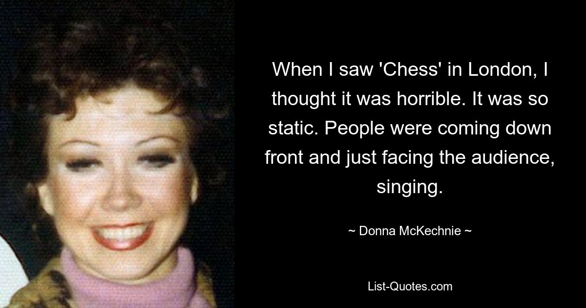 When I saw 'Chess' in London, I thought it was horrible. It was so static. People were coming down front and just facing the audience, singing. — © Donna McKechnie