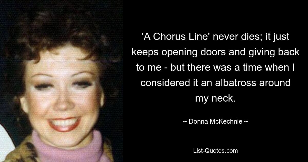 'A Chorus Line' never dies; it just keeps opening doors and giving back to me - but there was a time when I considered it an albatross around my neck. — © Donna McKechnie