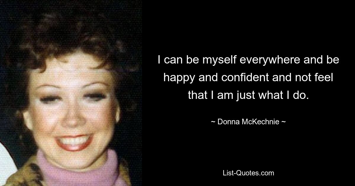 I can be myself everywhere and be happy and confident and not feel that I am just what I do. — © Donna McKechnie