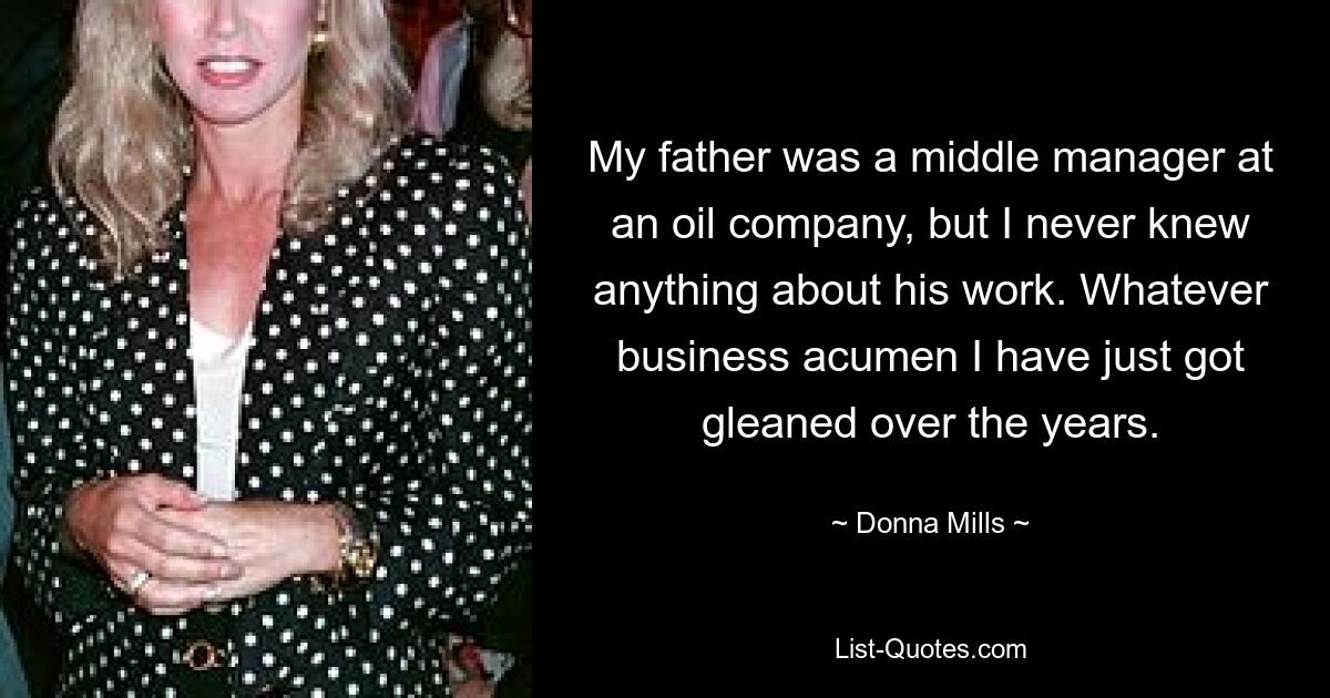 My father was a middle manager at an oil company, but I never knew anything about his work. Whatever business acumen I have just got gleaned over the years. — © Donna Mills