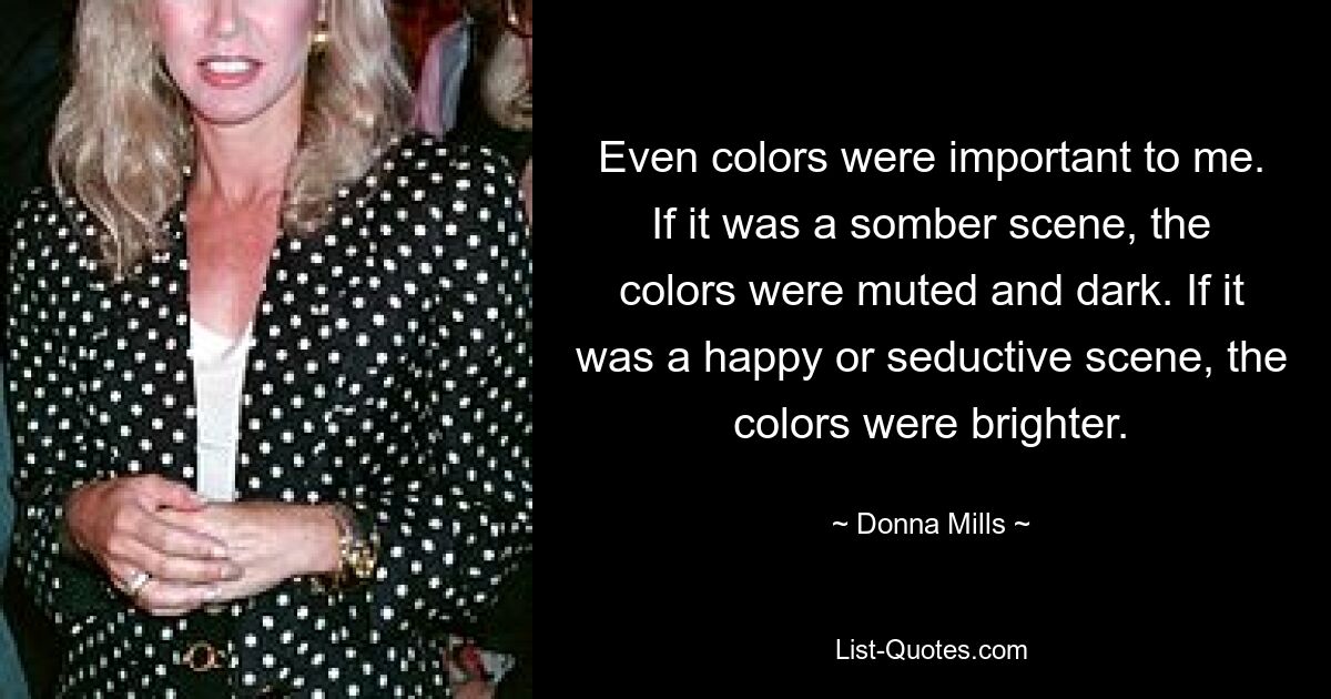 Even colors were important to me. If it was a somber scene, the colors were muted and dark. If it was a happy or seductive scene, the colors were brighter. — © Donna Mills