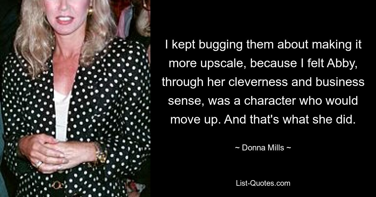 I kept bugging them about making it more upscale, because I felt Abby, through her cleverness and business sense, was a character who would move up. And that's what she did. — © Donna Mills