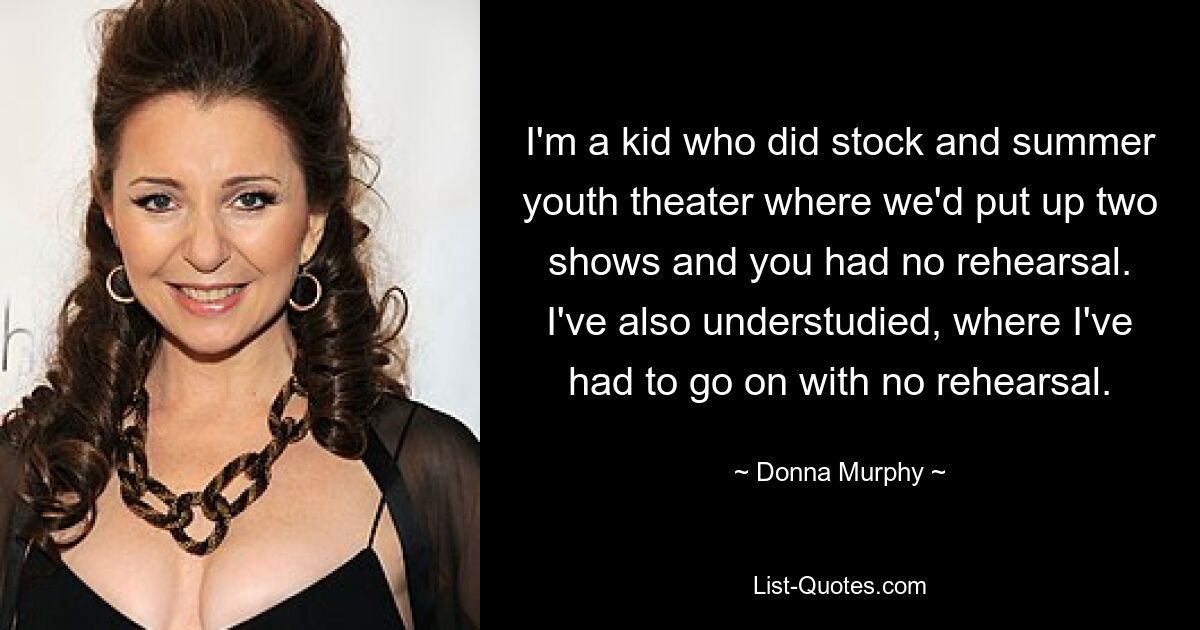 I'm a kid who did stock and summer youth theater where we'd put up two shows and you had no rehearsal. I've also understudied, where I've had to go on with no rehearsal. — © Donna Murphy